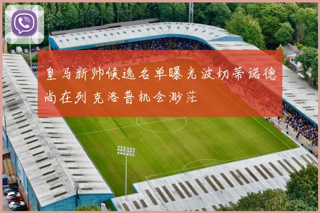 皇马新帅候选名单曝光波切蒂诺德尚在列克洛普机会渺茫