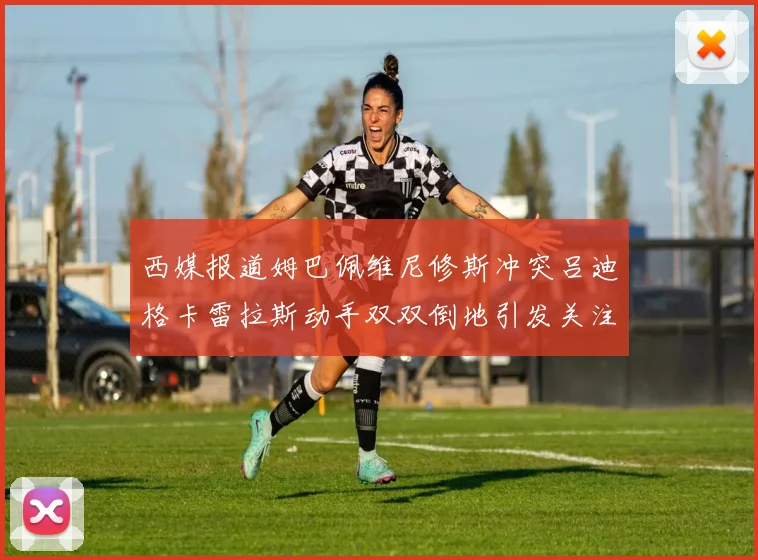 西媒报道姆巴佩维尼修斯冲突吕迪格卡雷拉斯动手双双倒地引发关注