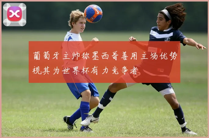 葡萄牙主帅称墨西哥善用主场优势视其为世界杯有力竞争者