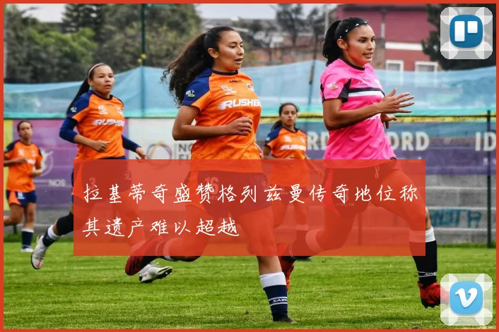 拉基蒂奇盛赞格列兹曼传奇地位称其遗产难以超越