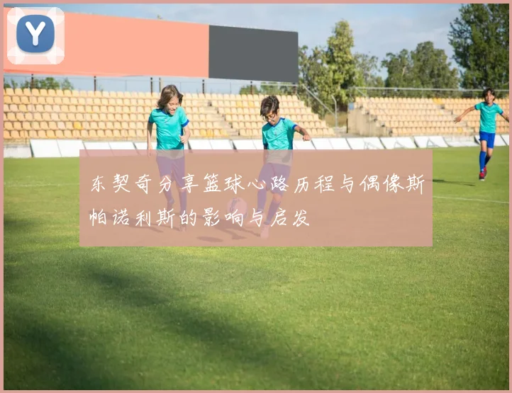 东契奇分享篮球心路历程与偶像斯帕诺利斯的影响与启发