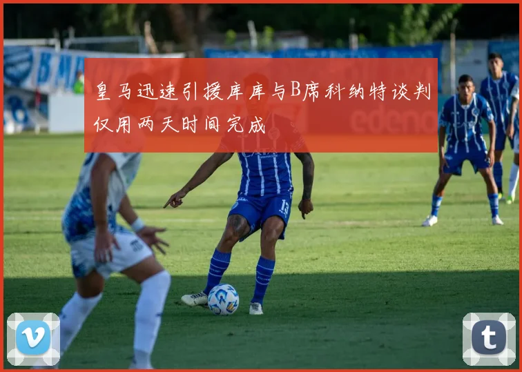 皇马迅速引援库库与B席科纳特谈判仅用两天时间完成