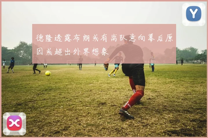 德隆透露布朗或有离队意向幕后原因或超出外界想象