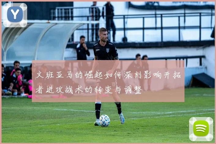 文班亚马的崛起如何深刻影响开拓者进攻战术的转变与调整