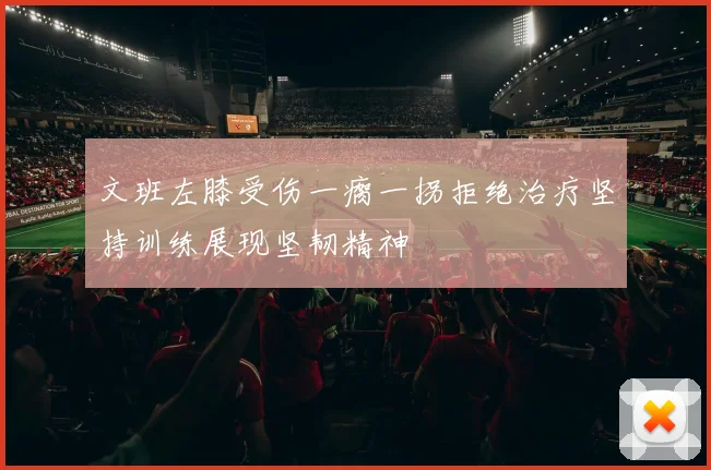 文班左膝受伤一瘸一拐拒绝治疗坚持训练展现坚韧精神