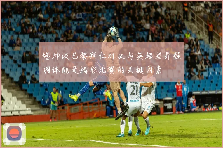 塔帅谈巴黎拜仁对决与英超差异强调体能是精彩比赛的关键因素