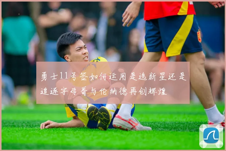 勇士11号签如何运用是选新星还是追逐字母哥与伦纳德再创辉煌