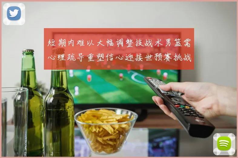 短期内难以大幅调整技战术男篮需心理疏导重塑信心迎接世预赛挑战