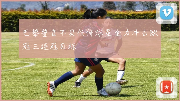 巴黎誓言不卖任何球星全力冲击欧冠三连冠目标