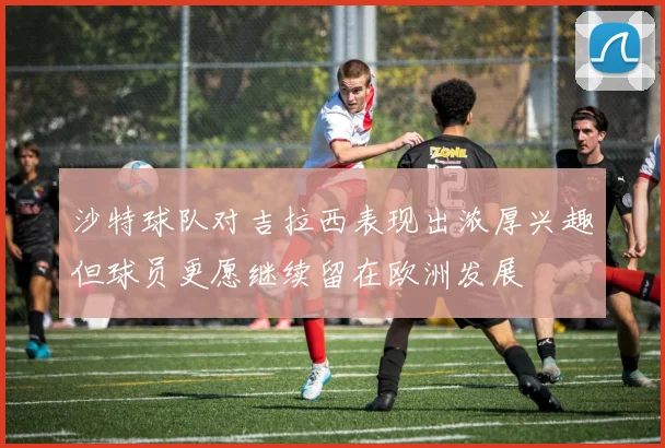 沙特球队对吉拉西表现出浓厚兴趣但球员更愿继续留在欧洲发展