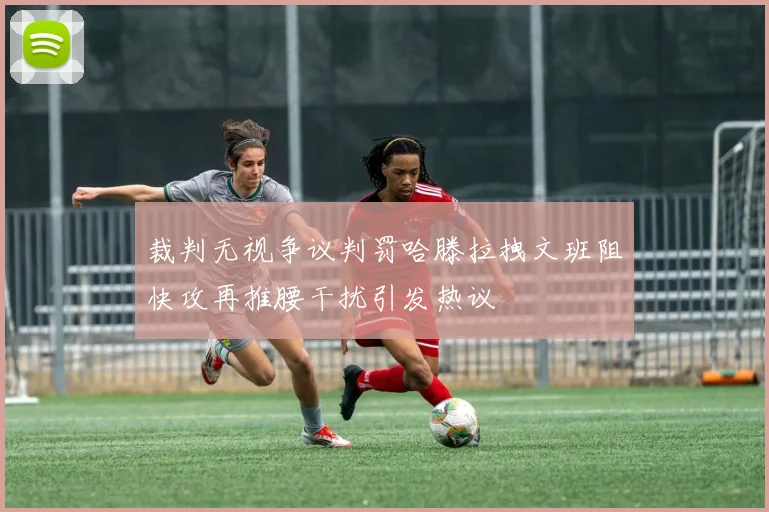 裁判无视争议判罚哈滕拉拽文班阻快攻再推腰干扰引发热议