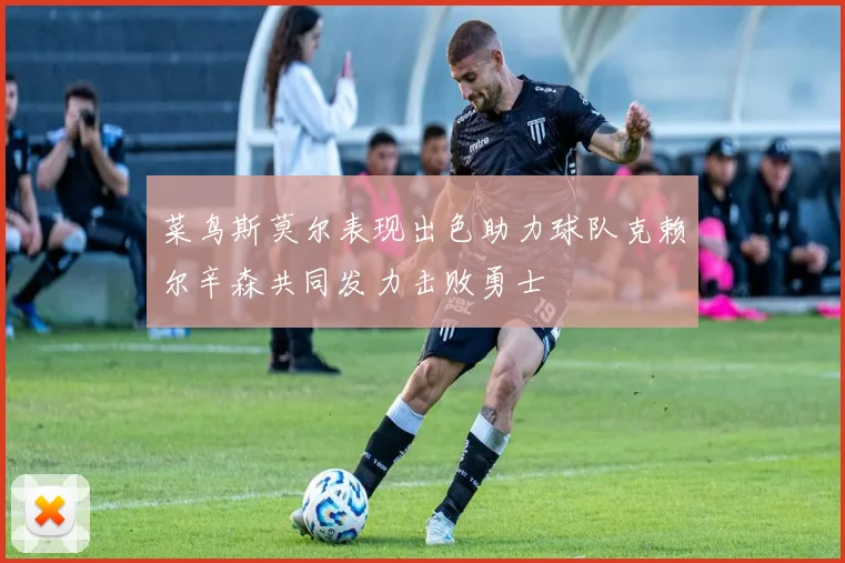 菜鸟斯莫尔表现出色助力球队克赖尔辛森共同发力击败勇士