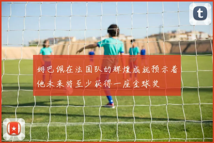 姆巴佩在法国队的辉煌成就预示着他未来将至少获得一座金球奖