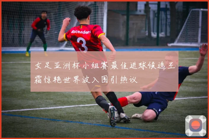 女足亚洲杯小组赛最佳进球候选王霜惊艳世界波入围引热议
