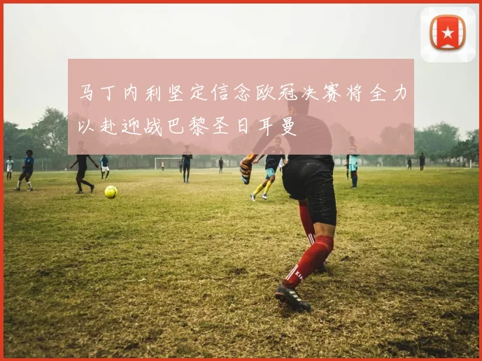 马丁内利坚定信念欧冠决赛将全力以赴迎战巴黎圣日耳曼