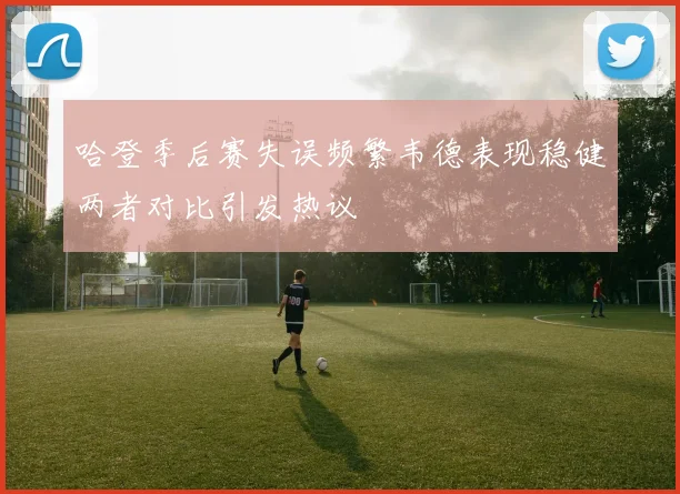 哈登季后赛失误频繁韦德表现稳健两者对比引发热议