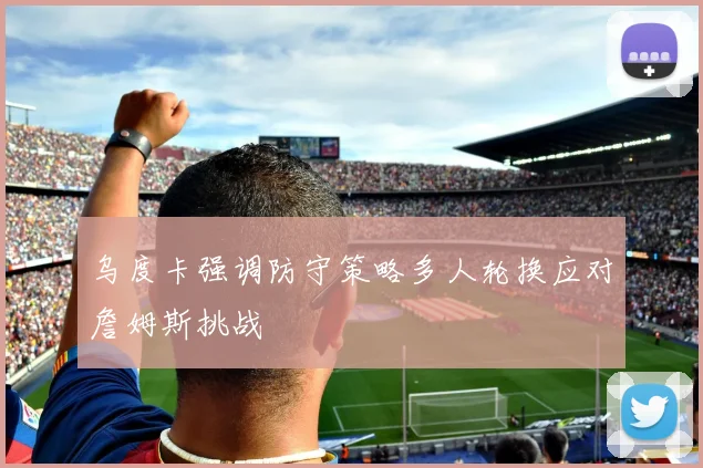 乌度卡强调防守策略多人轮换应对詹姆斯挑战