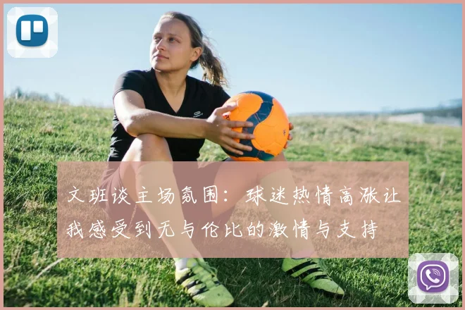 文班谈主场氛围：球迷热情高涨让我感受到无与伦比的激情与支持