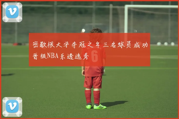 密歇根大学夺冠之年三名球员成功晋级NBA乐透选秀